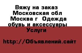 Вяжу на заказ  - Московская обл., Москва г. Одежда, обувь и аксессуары » Услуги   